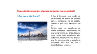 Ciências, 9º Ano
Os Fenômenos Ópticos e suas Relações.
Vamos tentar responder algumas perguntas interessantes?!
1-Por que o céu é azul? A luz é formada pela união de
várias cores. Ao entrar em contato
com a atmosfera, ela se espalha
devido às partículas existentes no
ar.
Porém, cada cor espalha-se de
forma diferente, dependendo do
seu comprimento de onda. Quanto
mais curtas, mais espalhadas elas
se tornam. O comprimento da onda
azul faz com que ela se espalhe o
suficiente para dar ao céu a
tonalidade que vemos.5
Imagem: Mamonello / Creative Commons Attribution 2.0
Generic
 