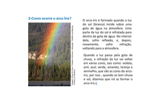 2-Como ocorre o arco Íris?
Ciências, 9º Ano
Os Fenômenos Ópticos e suas Relações.
O arco-íris é formado quando a luz
do sol (branca) incide sobre uma
gota de água na atmosfera. Uma
parte da luz do sol é refratada para
dentro da gota de água. No interior
dela, sofre reflexão, e, depois,
novamente, sofre refração,
voltando para a atmosfera.
Quando a luz passa pela gota de
chuva, a refração da luz vai voltar
em várias cores, tais como: violeta,
anil, azul, verde, amarelo, laranja e
vermelho, que são as cores do arco-
íris, por isso , quando se tem chuva
e sol, dizemos que irá se formar o
arco-íris.6
Imagem:
Wing-Chi
Poon
/
Creative
Commons
-
Atribuição
-
Partilha
nos
Mesmos
Termos
2.5
Genérica
 