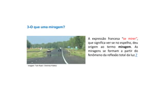 3-O que uma miragem?
A expressão francesa “se mirer”,
que significa ver-se no espelho, deu
origem ao termo miragem. As
miragens se formam a partir do
fenômeno da reflexão total da luz.7
Ciências, 9º Ano
Os Fenômenos Ópticos e suas Relações.
Imagem: Tom Ruen / Domínio Público
 
