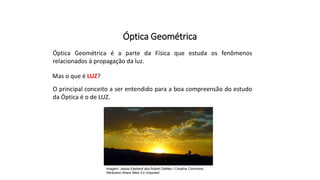 Ciências, 9º Ano
Os Fenômenos Ópticos e suas Relações.
Óptica Geométrica
Óptica Geométrica é a parte da Física que estuda os fenômenos
relacionados à propagação da luz.
Mas o que é LUZ?
O principal conceito a ser entendido para a boa compreensão do estudo
da Óptica é o de LUZ.
Imagem: Jessie Eastland aka Robert DeMeo / Creative Commons
Attribution-Share Alike 3.0 Unported
 