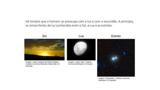 Ciências, 9º Ano
Os Fenômenos Ópticos e suas Relações.
Há tempos que o homem se preocupa com a luz e com a escuridão. A princípio,
as únicas fontes de luz conhecidas eram o Sol, a Lua e as estrelas.
Sol Lua Estrela
Imagem: Jessie Eastland aka Robert DeMeo /
Creative Commons Attribution-Share Alike 3.0
Unported
Imagem: Lawrie Cate / Creative
Commons Attribution 2.0 Generic
Imagem: Friendlystar / Creative Commons
Attribution 3.0 Unported
 