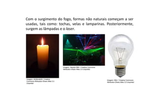 Com o surgimento do fogo, formas não naturais começam a ser
usadas, tais como: tochas, velas e lamparinas. Posteriormente,
surgem as lâmpadas e o laser.
Ciências, 9º Ano
Os Fenômenos Ópticos e suas Relações.
Imagem: 4028mdk09 / Creative
Commons Attribution-Share Alike 3.0
Unported
Imagem: Sledzik1984 / Creative Commons
Attribution-Share Alike 3.0 Unported
Imagem: KMJ / Creative Commons
Attribution-Share Alike 3.0 Unported
 