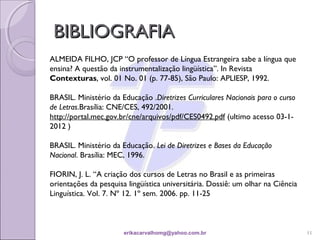 BIBLIOGRAFIA
ALMEIDA FILHO, JCP “O professor de Língua Estrangeira sabe a língua que
ensina? A questão da instrumentalização lingüística”. In Revista
Contexturas, vol. 01 No. 01 (p. 77-85), São Paulo: APLIESP, 1992.

BRASIL. Ministério da Educação .Diretrizes Curriculares Nacionais para o curso
de Letras.Brasília: CNE/CES, 492/2001.
http://portal.mec.gov.br/cne/arquivos/pdf/CES0492.pdf (ultimo acesso 03-1-
2012 )

BRASIL. Ministério da Educação. Lei de Diretrizes e Bases da Educação
Nacional. Brasília: MEC, 1996.

FIORIN, J. L. “A criação dos cursos de Letras no Brasil e as primeiras
orientações da pesquisa lingüística universitária. Dossiê: um olhar na Ciência
Linguística. Vol. 7. Nº 12. 1º sem. 2006. pp. 11-25



                       erikacarvalhomg@yahoo.com.br                              11
 