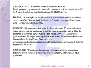 JUNGER, C. S. V.. “Reflexões sobre o ensino de E/LE no
Brasil: propostas governantais, formação docente e prática em sala de aula.”
In: Anuario brasileño de estudios hispánicos. 15 (2005), 27-46.

PEREIRA, “A formação de professores nas licenciaturas: velhos problemas,
novas questões.” Formação de professores: Pesquisa, representações e poder.
Belo Horizonte: Autêntica, 2000.

RINALDI,S. “Um retarato da formação de professores ES espanhol como
língua estrangeira para crianças: um olhar sobe o passado , uma análise do
presente e caminhos para o futuro.” São Paulo :2006.171f.Dissertação
(Mestrado em Educação em Linguística Aplicada) - Faculdade de Educação,
Universidade de São Paulo. Disponivel em:
www.teses.usp.br/teses/disponiveis/.../DissertacaoSimoneRinaldi.pdf (Ultimo
acesso: 06-10-2012)

ROCHA, C.H. “O ensino de línguas para crianças no contexto educacional
brasileiro: breves reflexões e possíveis provisões”. DELTA, 2007, vol.23, no.2,
p.273-319. 
 


                                erikacarvalhomg@yahoo.com.br                      12
 