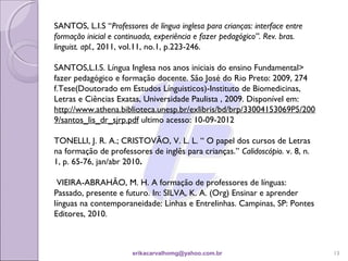 SANTOS, L.I.S “Professores de língua inglesa para crianças: interface entre
formação inicial e continuada, experiência e fazer pedagógico”. Rev. bras.
linguist. apl., 2011, vol.11, no.1, p.223-246.

SANTOS,L.I.S. Língua Inglesa nos anos iniciais do ensino Fundamental>
fazer pedagógico e formação docente. São José do Rio Preto: 2009, 274
f.Tese(Doutorado em Estudos Línguisticos)-Instituto de Biomedicinas,
Letras e Ciências Exatas, Universidade Paulista , 2009. Disponível em:
http://www.athena.biblioteca.unesp.br/exlibris/bd/brp/33004153069P5/200
9/santos_lis_dr_sjrp.pdf ultimo acesso: 10-09-2012

TONELLI, J. R. A.; CRISTOVÃO, V. L. L. “ O papel dos cursos de Letras
na formação de professores de inglês para crianças.” Calidoscópio. v. 8, n.
1, p. 65-76, jan/abr 2010.
 
  VIEIRA-ABRAHÃO, M. H. A formação de professores de línguas:
Passado, presente e futuro. In: SILVA, K. A. (Org) Ensinar e aprender
línguas na contemporaneidade: Linhas e Entrelinhas. Campinas, SP: Pontes
Editores, 2010.



                       erikacarvalhomg@yahoo.com.br                           13
 