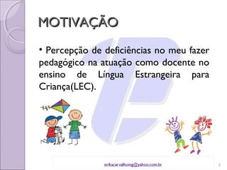 MOTIVAÇÃO
• Percepção de deficiências no meu fazer
pedagógico na atuação como docente no
ensino de Língua Estrangeira para
Criança(LEC).




                                           2
 