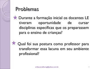 Problemas
 Durante a formação inicial os docentes LE
 tiveram      oportunidade      de    cursar
 disciplinas específicas que os preparassem
 para o ensino de crianças?

Qual foi sua postura como professor para
transformar essa lacuna em seu ambiente
profissional?


           erikacarvalhomg@yahoo.com.br    3
 