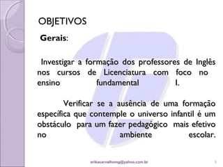 OBJETIVOS
Gerais:

 Investigar a formação dos professores de Inglês
nos cursos de Licenciatura com foco no
ensino           fundamental         I.

        Verificar se a ausência de uma formação
específica que contemple o universo infantil é um
obstáculo para um fazer pedagógico mais efetivo
no                      ambiente         escolar.


              erikacarvalhomg@yahoo.com.br      5
 