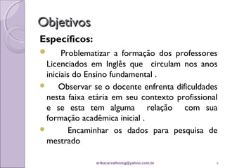 Objetivos
Específicos:
     Problematizar a formação dos professores
 Licenciados em Inglês que circulam nos anos
 iniciais do Ensino fundamental .
    Observar se o docente enfrenta dificuldades
 nesta faixa etária em seu contexto profissional
 e se esta tem alguma relação com sua
 formação acadêmica inicial .
       Encaminhar os dados para pesquisa de
 mestrado

               erikacarvalhomg@yahoo.com.br    6
 
