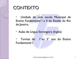 CONTEXTO
• Unidade de uma escola Municipal de
Ensino Fundamental I e II do Estado do Rio
de Janeiro.

• Aulas de Língua Estrangeira (Inglês)

• Turmas do          1°ao 5° ano do Ensino
Fundamental I



              erikacarvalhomg@yahoo.com.br   8
 