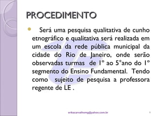 PROCEDIMENTO
   Será uma pesquisa qualitativa de cunho
 etnográfico e qualitativa será realizada em
 um escola da rede pública municipal da
 cidade do Rio de Janeiro, onde serão
 observadas turmas de 1º ao 5°ano do 1º
 segmento do Ensino Fundamental. Tendo
 como sujeito de pesquisa a professora
 regente de LE .


              erikacarvalhomg@yahoo.com.br   9
 