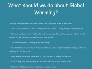 What should we do about Global Warming?    *  Turn off the lights when you leave a room. Use fluorescent bulbs in your room. *  Turn off your computer or the TV when you’re not using it. Unplug chargers when not in use. *  Wait until you have a lot of clothes to wash before using the washing machine.  Don’t use the machine for one item just because it’s your favorite shirt. *  Take shorter showers. Heating water uses energy. *  Close the blinds on a hot day if the sun is shining in. Dress lightly instead of turning up the air conditioning.  Or use a fan. *  Dress warmly inside your house when it’s cold, instead of turning up the heat. *  Offer to help your parents keep the air filters on your AC and furnace clean. *  Walk short distances instead of asking for a ride in a car. *  Plant a tree. 