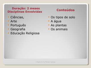 Duração: 2 meses Disciplinas Envolvidas Conteúdos   Ciências, Arte Português Geografia  Educação Religiosa Os tipos de solo A água As plantas Os animais Colegio Ivo de Moraes Cajango 
