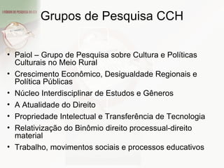 Grupos de Pesquisa CCH Paiol – Grupo de Pesquisa sobre Cultura e Políticas Culturais no Meio Rural Crescimento Econômico, Desigualdade Regionais e Política Públicas Núcleo Interdisciplinar de Estudos e Gêneros  A Atualidade do Direito  Propriedade Intelectual e Transferência de Tecnologia Relativização do Binômio direito processual-direito material  Trabalho, movimentos sociais e processos educativos 