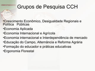 Crescimento Econômico, Desigualdade Regionais e Política  Públicas Economia Aplicada Economia Internacional e Agrícola Economia internacional e Interdependência de mercado Educação do Campo, Alternância e Reforma Agrária Formação do educador e práticas educativas Ergonomia Florestal Grupos de Pesquisa CCH 