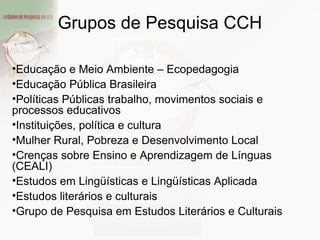 Educação e Meio Ambiente – Ecopedagogia Educação Pública Brasileira Políticas Públicas trabalho, movimentos sociais e processos educativos Instituições, política e cultura Mulher Rural, Pobreza e Desenvolvimento Local Crenças sobre Ensino e Aprendizagem de Línguas (CEALI) Estudos em Lingüísticas e Lingüísticas Aplicada Estudos literários e culturais Grupo de Pesquisa em Estudos Literários e Culturais Grupos de Pesquisa CCH 