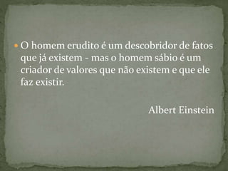  O homem erudito é um descobridor de fatos
que já existem - mas o homem sábio é um
criador de valores que não existem e que ele
faz existir.
Albert Einstein
 