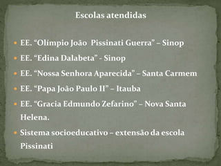 Escolas atendidas
 EE. “Olímpio João Pissinati Guerra” – Sinop
 EE. “Edina Dalabeta” - Sinop
 EE. “Nossa Senhora Aparecida” – Santa Carmem
 EE. “Papa João Paulo II” – Itauba
 EE. “Gracia Edmundo Zefarino” – Nova Santa
Helena.
 Sistema socioeducativo – extensão da escola
Pissinati
 