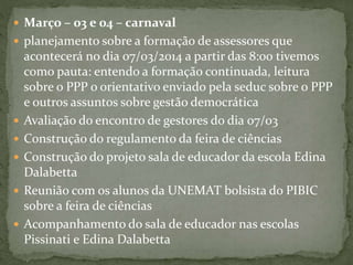  Março – 03 e 04 – carnaval
 planejamento sobre a formação de assessores que
acontecerá no dia 07/03/2014 a partir das 8:00 tivemos
como pauta: entendo a formação continuada, leitura
sobre o PPP o orientativo enviado pela seduc sobre o PPP
e outros assuntos sobre gestão democrática
 Avaliação do encontro de gestores do dia 07/03
 Construção do regulamento da feira de ciências
 Construção do projeto sala de educador da escola Edina
Dalabetta
 Reunião com os alunos da UNEMAT bolsista do PIBIC
sobre a feira de ciências
 Acompanhamento do sala de educador nas escolas
Pissinati e Edina Dalabetta
 