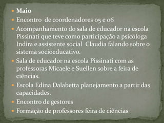  Maio
 Encontro de coordenadores 05 e 06
 Acompanhamento do sala de educador na escola
Pissinati que teve como participação a psicóloga
Indira e assistente social Claudia falando sobre o
sistema socioeducativo.
 Sala de educador na escola Pissinati com as
professoras Micaele e Suellen sobre a feira de
ciências.
 Escola Edina Dalabetta planejamento a partir das
capacidades.
 Encontro de gestores
 Formação de professores feira de ciências
 