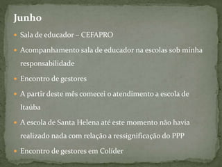 Junho
 Sala de educador – CEFAPRO
 Acompanhamento sala de educador na escolas sob minha
responsabilidade
 Encontro de gestores
 A partir deste mês comecei o atendimento a escola de
Itaúba
 A escola de Santa Helena até este momento não havia
realizado nada com relação a ressignificação do PPP
 Encontro de gestores em Colíder
 