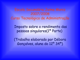 Escola Secundária Jaime Moniz 2007/2008 Curso Tecnológico de Administração Imposto sobre o rendimento das pessoas singulares(1ª Parte)  (Trabalho elaborado por Débora Gonçalves, aluna do 12º 34ª) 