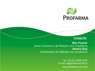 Contato RI:

                                   Max Fischer
Diretor Financeiro e de Relações com Investidores
                                   Beatriz Diez
     Coordenadora de Relações com Investidores


                          tel.: 55 (21) 4009 0276
                      E-mail: ri@profarma.com.br
                         www.profarma.com.br/ri
                                                    17
 