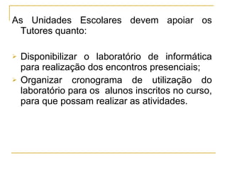 As Unidades Escolares devem apoiar os Tutores quanto: Disponibilizar o laboratório de informática para realização dos encontros presenciais; Organizar cronograma de utilização do laboratório para os  alunos inscritos no curso, para que possam realizar as atividades. 