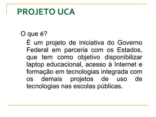 PROJETO UCA O que é? É um projeto de iniciativa do Governo Federal em parceria com os Estados, que tem como objetivo disponibilizar laptop educacional, acesso à Internet e formação em tecnologias integrada com os demais projetos de uso de tecnologias nas escolas públicas.  