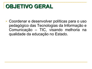 OBJETIVO GERAL   Coordenar e desenvolver políticas para o uso pedagógico das Tecnologias da Informação e Comunicação – TIC, visando melhoria na qualidade da educação no Estado. 