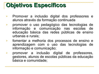 Objetivos Específicos Promover a inclusão digital dos professores e alunos através da formação continuada promover o uso pedagógico das tecnologias de informação e comunicação nas escolas de educação básica das redes públicas de ensino urbanas e rurais; fomentar a melhoria dos processos de ensino e aprendizagem com o uso das tecnologias de informação e comunicação; promover a inclusão digital de professores, gestores, alunos de escolas públicas da educação básica e comunidade; 