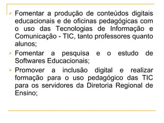 Fomentar a produção de conteúdos digitais educacionais e de oficinas pedagógicas com o uso das Tecnologias de Informação e Comunicação - TIC, tanto professores quanto alunos; Fomentar a pesquisa e o estudo de Softwares Educacionais; Promover a inclusão digital e realizar formação para o uso pedagógico das TIC para os servidores da Diretoria Regional de Ensino; 
