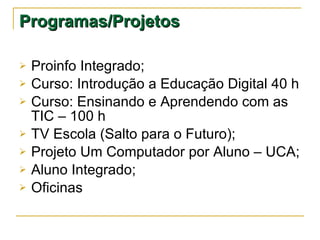Programas/Projetos  Proinfo Integrado; Curso: Introdução a Educação Digital 40 h Curso: Ensinando e Aprendendo com as TIC – 100 h TV Escola (Salto para o Futuro); Projeto Um Computador por Aluno – UCA; Aluno Integrado; Oficinas 