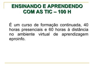 ENSINANDO E APRENDENDO COM AS TIC – 100 H É um curso de formação continuada, 40 horas presenciais e 60 horas à distância no ambiente virtual de aprendizagem eproinfo. 