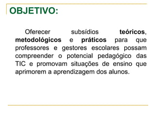 OBJETIVO: Oferecer subsídios  teóricos ,  metodológicos  e  práticos  para que professores e gestores escolares possam compreender o potencial pedagógico das TIC e promovam situações de ensino que aprimorem a aprendizagem dos alunos. 