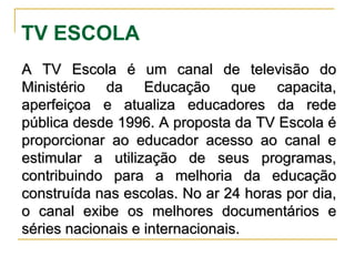 TV ESCOLA A TV Escola é um canal de televisão do Ministério da Educação que capacita, aperfeiçoa e atualiza educadores da rede pública desde 1996. A proposta da TV Escola é proporcionar ao educador acesso ao canal e estimular a utilização de seus programas, contribuindo para a melhoria da educação construída nas escolas. No ar 24 horas por dia, o canal exibe os melhores documentários e séries nacionais e internacionais. 