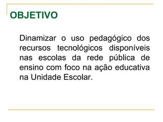 OBJETIVO Dinamizar o uso pedagógico dos recursos tecnológicos disponíveis nas escolas da rede pública de ensino com foco na ação educativa na Unidade Escolar.  