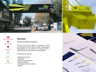 BRICLOG
Pontes para o mundo
Empresa da área de logística, localizada na Baía
de Guanabara, Rio de Janeiro, antiga Ishikawagima.
Necessidade de um projeto de branding para a
adaptação dos funcionários à nova identidade.
Projetos desenvolvidos:
. Plataforma da Marca
. Identidade
. Workshop de identidade
. Materiais gráficos
. Sinalização interna e externa
. Website
 