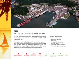 TESC
Criando elos para conectar fronteiras
O TESC, Terminal Portuário Santa Catarina, é um dos principais
terminais portuários do Brasil e está situado na cidade de São
Francisco do Sul.
Aquisição de parte do TESC por um fundo de investimentos,
indicando a necessidade de um alinhamento entre todos aqueles
que decidiam dentro da empresa, desenhando, assim uma
identidade que pudesse representá-los.Assim, identificamos que
era importante ressignificar a cultura original do Grupo.
Projetos desenvolvidos:
. Plataforma da Marca
. Identidade
. Workshop de identidade
. Materiais gráficos
. Sinalização interna e externa
. Filme de lançamento da marca
 
