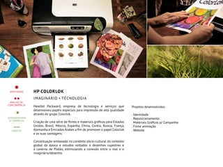 HP ColorLOK
imaginário + tÉcnologia
Hewllet Packward, empresa de tecnologia e serviços que
desenvolveu papéis especiais para impressão de alta qualidade
através do grupo Colorlok.
Criação de uma série de filmes e materiais gráficos para Estados
Unidos, Brasil, México, Espanha, China, Coréia, Russia, França,
Alemanha e Emirados Árabes a fim de promover o papel Colorlok
e as suas vantagens.
Conceituação embasada no contexto sócio-cultural do contexto
global da época e estudos voltados à desenhos rupestres e
à caverna de Platão, estimulando a conexão entre o real e o
imaginário/desenho.
Projetos desenvolvidos:
. Identidade
. Reposicionamento
. Materiais Gráficos p/ Campanha
. Filme animação
. Website
 
