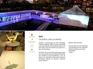 OGX
Calmaria, Caos, Calmaria
Criação e conceituação de arte instalação,
materiais gráficos, vídeo e brindes para OGX,
uma das empresas de Eike Batista, dentro do
Pink Fleet, navio de eventos que percorre a
Baia de Guanabara.
O evento marca a comemoração/inauguração
de uma série de terminais de petróleo diante
das dinâmicas sócio-econômicas, crise da
época e do repertório cultural das empresas
envolvidas através do conceito “Calmaria,
Caos, Calmaria”.
Projetos desenvolvidos:
. Conceituação de arte instalação
. Conceituação de som ambiente
. Materiais gráficos e brindes
. Identidade
. Filmes
 