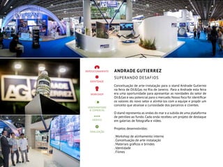 ANDRADE GUTIERREZ
SUPERANDO DESAFIOS
Conceituação de arte-instalação para o stand Andrade Gutierrez
na feira de Oil&Gas no Rio de Janeiro. Para a Andrade esta feira
era uma oportunidade para apresentar as novidades do setor de
Oil&Gas e seu potencial para o mercado.Nosso foco foi identificar
os valores do novo setor e alinhá-los com a equipe e propôr um
conceito que atraísse a curiosidade dos parceiros e clientes.
O stand representa as ondas do mar e a subida de uma plataforma
de petróleo ao fundo. Cada onda recebeu um projeto de destaque
em galerias de fotografia e vídeo.
Projetos desenvolvidos:
. Workshop de alinhamento interno
. Conceituação de arte instalação
. Materiais gráficos e brindes
. Identidade
. Filmes
 