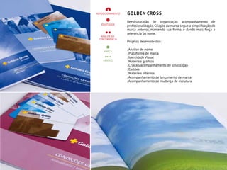 GOLDEN CROSS
Reestruturação de organização, acompanhamento de
profissionalização. Criação da marca segue a simplificação da
marca anterior, mantendo sua forma, e dando mais força a
referencia do nome.
Projetos desenvolvidos:
. Análise de nome
. Plataforma de marca
. Identidade Visual
. Materiais gráficos
. Criação/acompanhamento de sinalização
. Cartões
. Materiais internos
. Acompanhamento de lançamento de marca
. Acompanhamento de mudança de estrutura
 