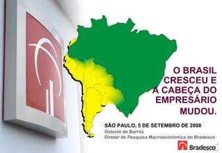 O BRASIL
                         CRESCEU E
                       A CABEÇA DO
                       EMPRESÁRIO
                            MUDOU.
    SÃO PAULO, 5 DE SETEMBRO DE 2008
    Octavio de Barros
    Diretor de Pesquisa Macroeconômica do Bradesco

1
 