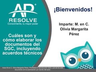 Imparte: M. en C.
Olivia Margarita
Pérez
¡Bienvenidos!
1
Cuáles son y
cómo elaborar los
documentos del
SGC, incluyendo
acuerdos técnicos
Autor M en C. Olivia Margarita Pérez. Prohibida la reproducción total o parcial de este
documento sin la autorización por escrito del autor.
 