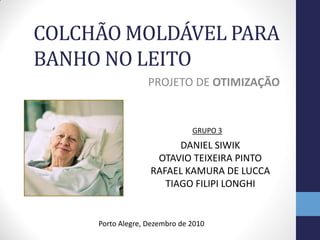 COLCHÃO MOLDÁVEL PARA
BANHO NO LEITO
                   PROJETO DE OTIMIZAÇÃO


                               GRUPO 3
                         DANIEL SIWIK
                    OTAVIO TEIXEIRA PINTO
                   RAFAEL KAMURA DE LUCCA
                      TIAGO FILIPI LONGHI


     Porto Alegre, Dezembro de 2010
 