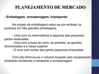 PLANEJAMENTO DE MERCADO

- Embalagem, armazenagem, transporte:

     No projeto de embalagens optou-se por embalar os
produtos em três grandes embalagens.

      - Uma com os reservatórios e algumas das pequenas
partes ensacadas.
      - Uma com a base do carro, as paredes, as gavetas
desmontadas e a mesa superior.
      - E uma com outras das partes pequenas ensacadas.

    Com isto diminuiu-se o volume ocupado pelo equipamento
embalado facilitando o transporte e armazenagem.
 