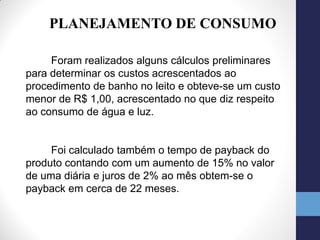 PLANEJAMENTO DE CONSUMO

     Foram realizados alguns cálculos preliminares
para determinar os custos acrescentados ao
procedimento de banho no leito e obteve-se um custo
menor de R$ 1,00, acrescentado no que diz respeito
ao consumo de água e luz.


     Foi calculado também o tempo de payback do
produto contando com um aumento de 15% no valor
de uma diária e juros de 2% ao mês obtem-se o
payback em cerca de 22 meses.
 