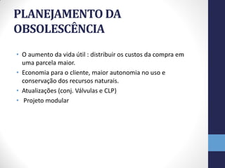 PLANEJAMENTO DA
OBSOLESCÊNCIA
• O aumento da vida útil : distribuir os custos da compra em
  uma parcela maior.
• Economia para o cliente, maior autonomia no uso e
  conservação dos recursos naturais.
• Atualizações (conj. Válvulas e CLP)
• Projeto modular
 