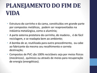 PLANEJAMENTO DO FIM DE
VIDA
• Estrutura do carrinho e da cama, constituídas em grande parte
  por compostos metálicos, podem ser reaproveitados na
  indústria metalúrgica, como o alumínio;
• A parte externa protetora do carrinho, de madeira , é de fácil
  reciclagem, e se readapta bem ao ambiente;
• A bomba de ar, reutilizada para outro procedimento, ou cabe
  ao fabricante da mesma seu recolhimento e correta
  destinação;
• Compostos de PVC são 100% recicláveis seja por meios físicos
  (mecânicos) , químicos ou através de meios para recuperação
  de energia (energéticos).
 